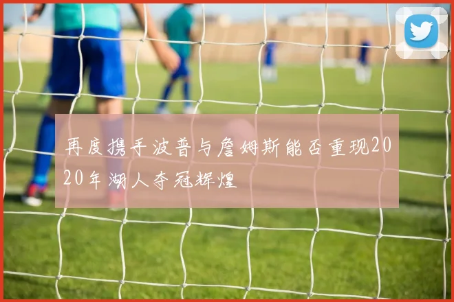再度携手波普与詹姆斯能否重现2020年湖人夺冠辉煌