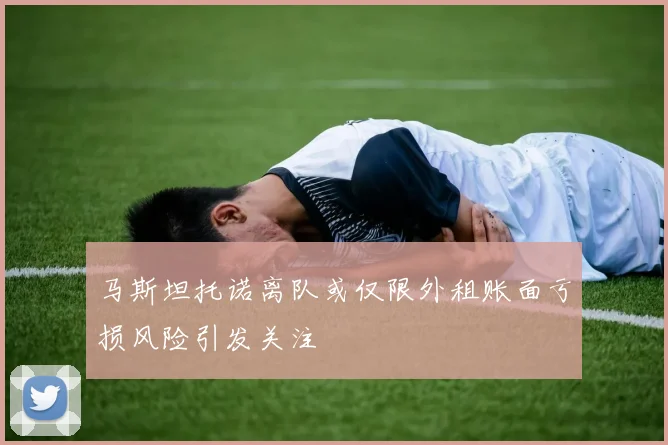 马斯坦托诺离队或仅限外租账面亏损风险引发关注