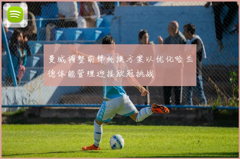 曼城调整前锋轮换方案以优化哈兰德体能管理迎接欧冠挑战