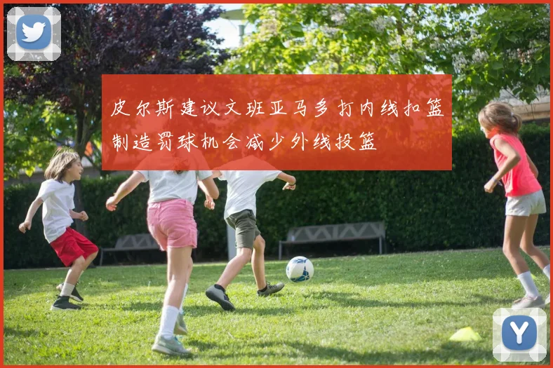 皮尔斯建议文班亚马多打内线扣篮制造罚球机会减少外线投篮