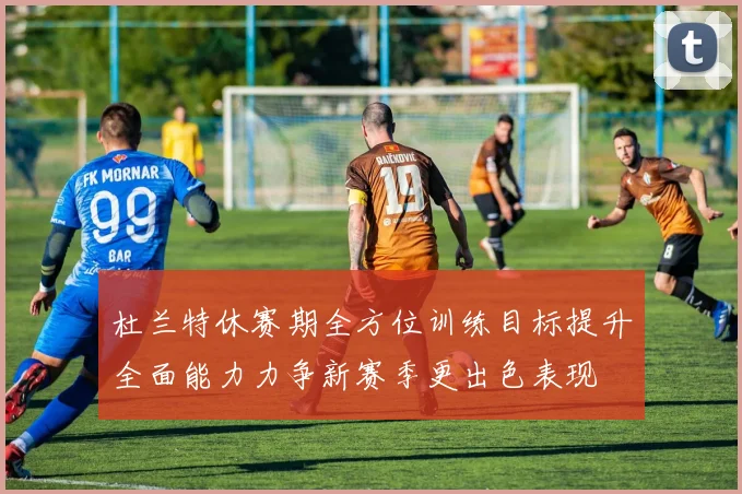 杜兰特休赛期全方位训练目标提升全面能力力争新赛季更出色表现
