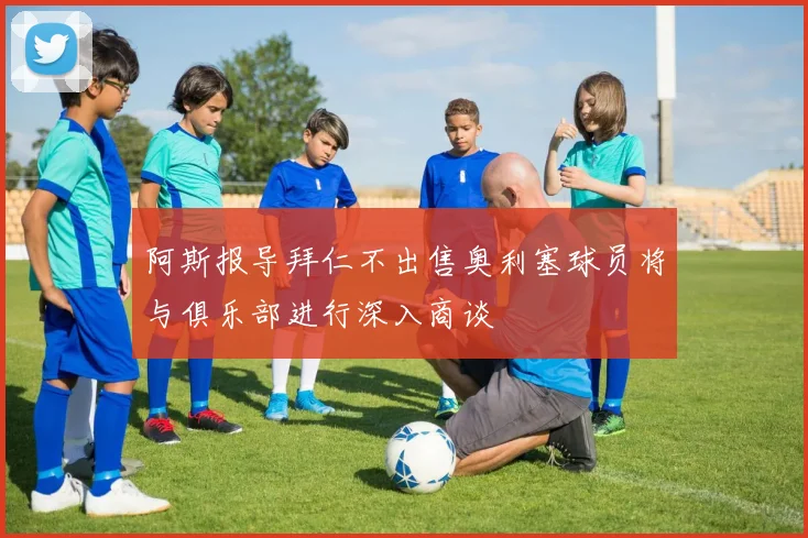 阿斯报导拜仁不出售奥利塞球员将与俱乐部进行深入商谈