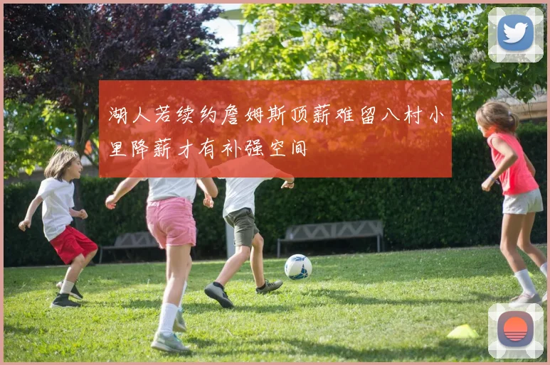 湖人若续约詹姆斯顶薪难留八村小里降薪才有补强空间