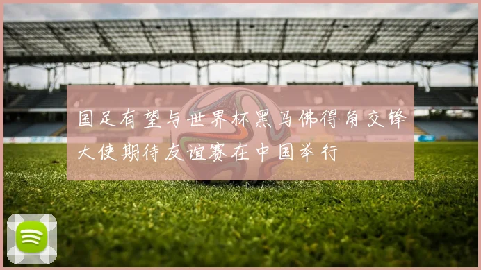国足有望与世界杯黑马佛得角交锋大使期待友谊赛在中国举行