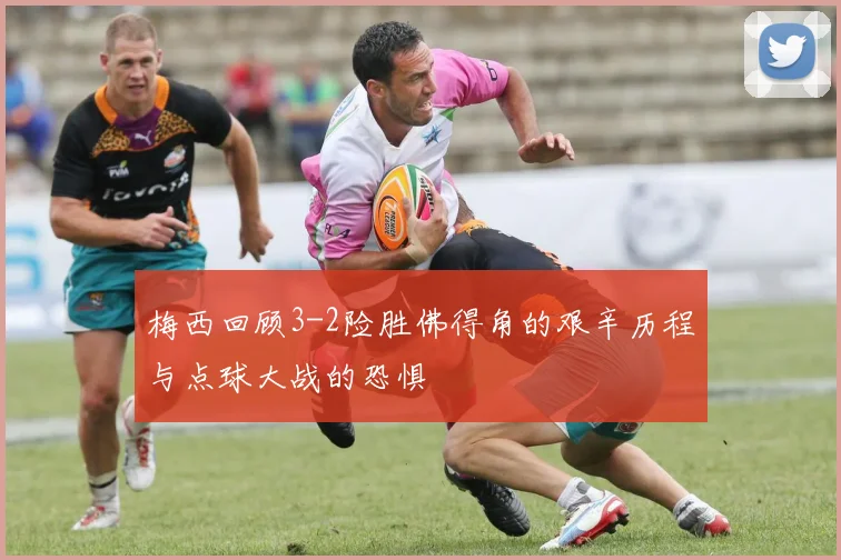 梅西回顾3-2险胜佛得角的艰辛历程与点球大战的恐惧
