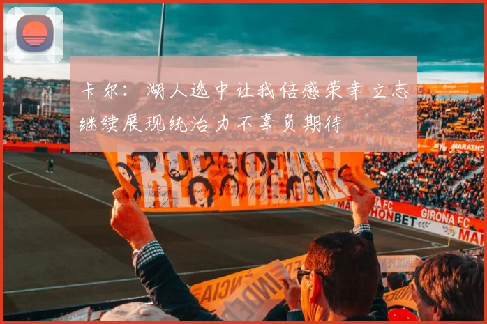 卡尔：湖人选中让我倍感荣幸立志继续展现统治力不辜负期待