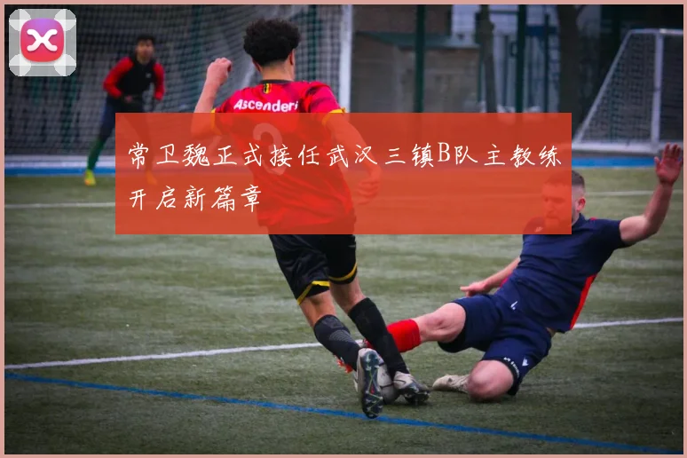 常卫魏正式接任武汉三镇B队主教练开启新篇章
