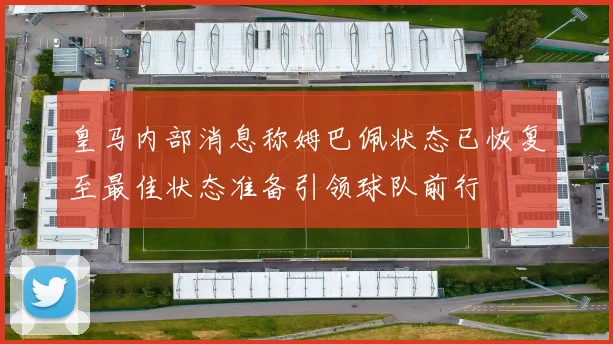 皇马内部消息称姆巴佩状态已恢复至最佳状态准备引领球队前行