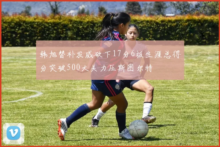 韩旭替补发威砍下17分6板生涯总得分突破500大关力压斯图尔特