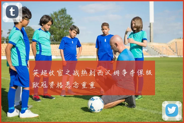 英超收官之战热刺西汉姆争夺保级欧冠资格悬念重重