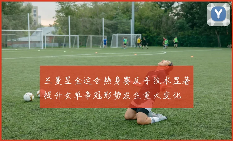 王曼昱全运会热身赛反手技术显著提升女单争冠形势发生重大变化