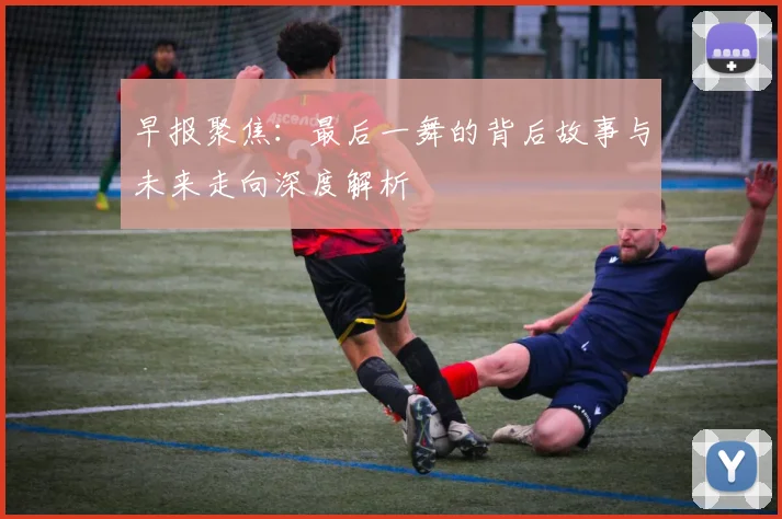 早报聚焦：最后一舞的背后故事与未来走向深度解析