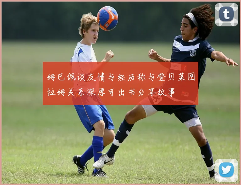 姆巴佩谈友情与经历称与登贝莱图拉姆关系深厚可出书分享故事