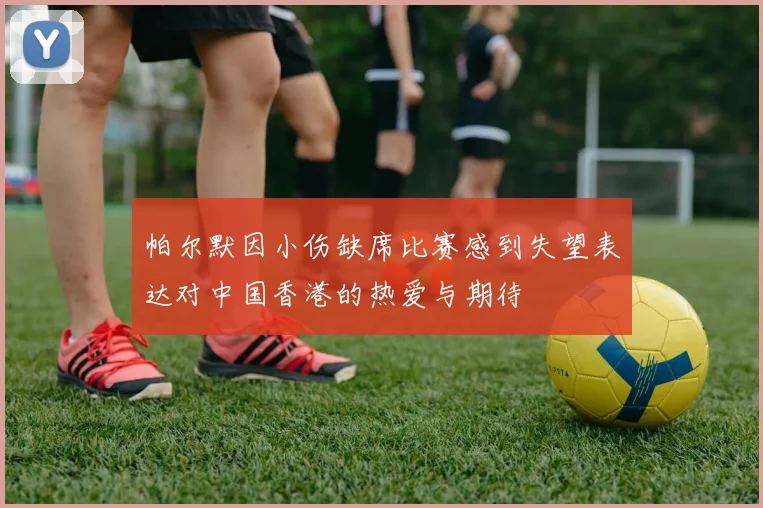 帕尔默因小伤缺席比赛感到失望表达对中国香港的热爱与期待