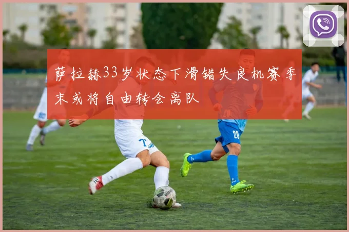 萨拉赫33岁状态下滑错失良机赛季末或将自由转会离队