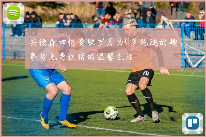 安德森回忆曼联岁月为C罗跑腿的趣事与免费住宿的温馨生活