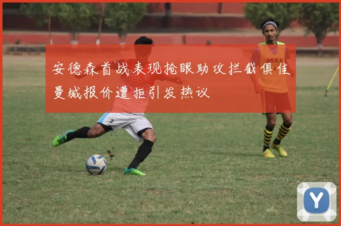 安德森首战表现抢眼助攻拦截俱佳曼城报价遭拒引发热议