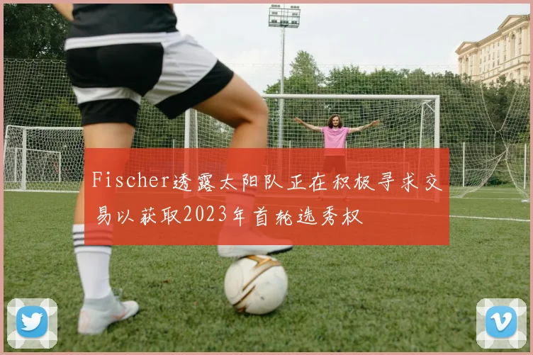 Fischer透露太阳队正在积极寻求交易以获取2023年首轮选秀权