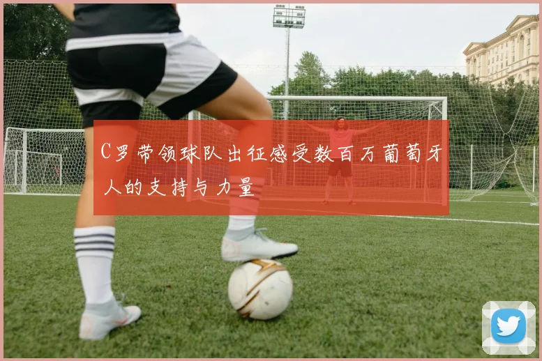C罗带领球队出征感受数百万葡萄牙人的支持与力量