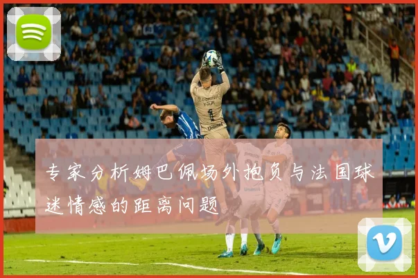 专家分析姆巴佩场外抱负与法国球迷情感的距离问题