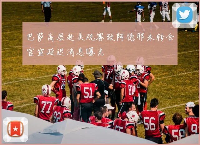 巴萨高层赴美观赛致阿德耶米转会官宣延迟消息曝光