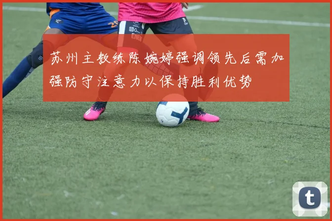 苏州主教练陈婉婷强调领先后需加强防守注意力以保持胜利优势