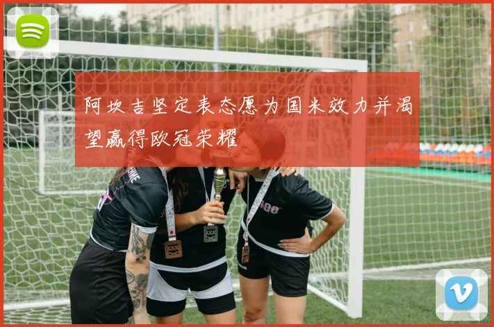 阿坎吉坚定表态愿为国米效力并渴望赢得欧冠荣耀
