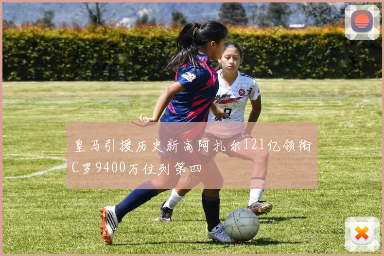 皇马引援历史新高阿扎尔121亿领衔C罗9400万位列第四