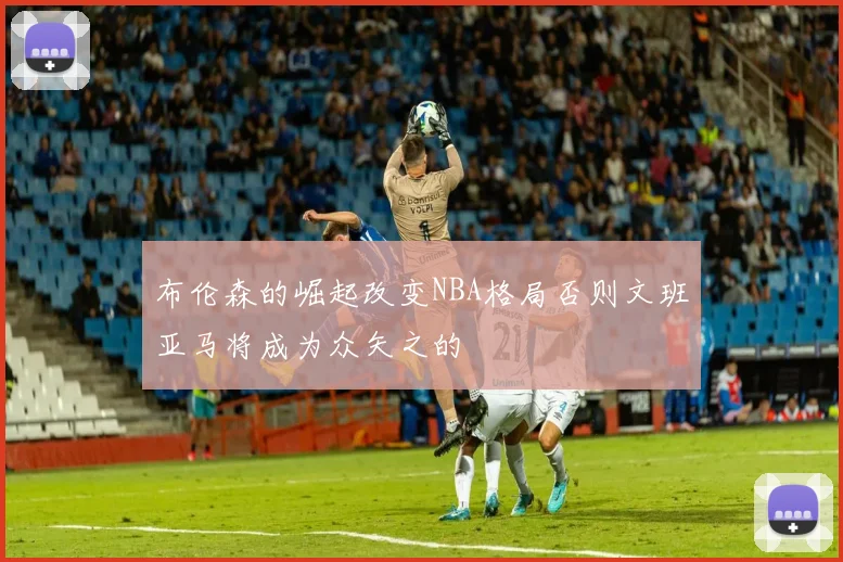 布伦森的崛起改变NBA格局否则文班亚马将成为众矢之的