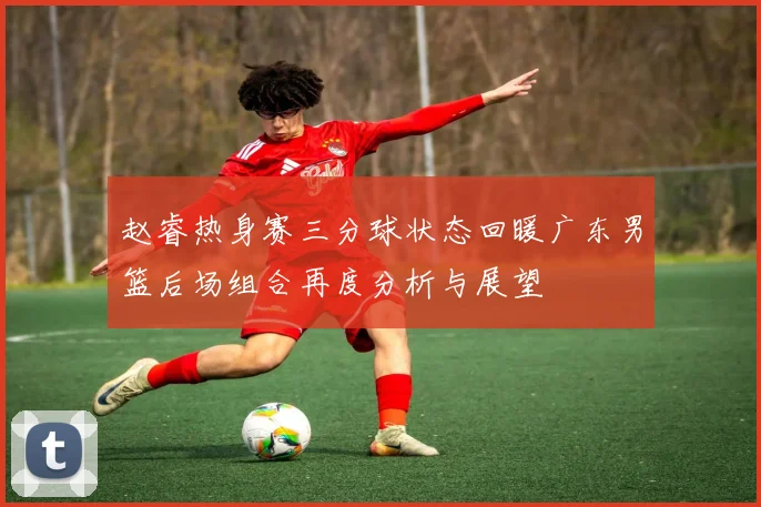 赵睿热身赛三分球状态回暖广东男篮后场组合再度分析与展望