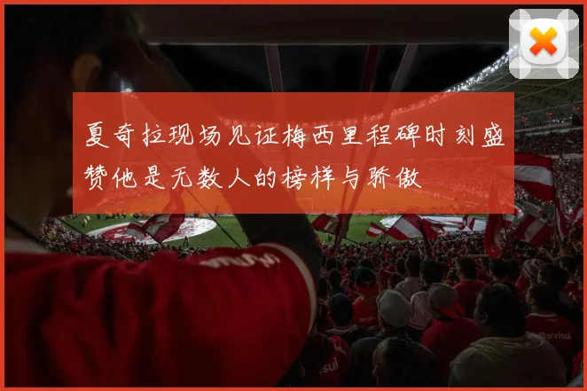夏奇拉现场见证梅西里程碑时刻盛赞他是无数人的榜样与骄傲