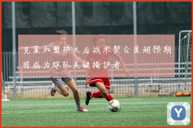 克莱加盟热火后战术契合度超预期将成为球队关键掩护者