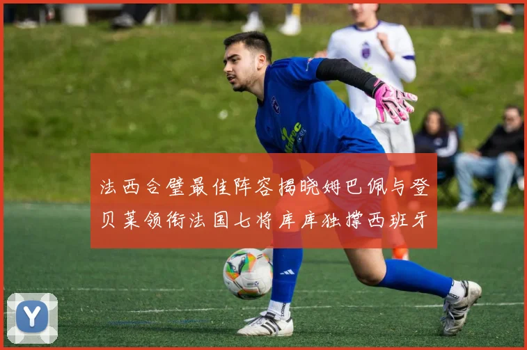 法西合璧最佳阵容揭晓姆巴佩与登贝莱领衔法国七将库库独撑西班牙后防线