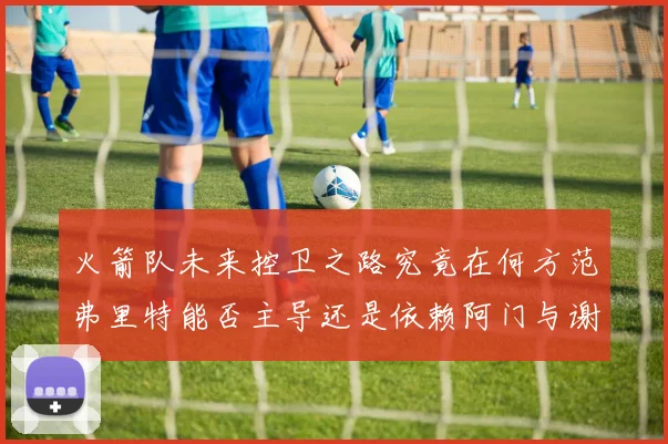 火箭队未来控卫之路究竟在何方范弗里特能否主导还是依赖阿门与谢泼德的表现