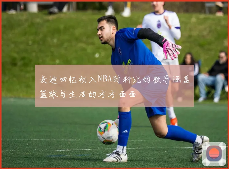 麦迪回忆初入NBA时科比的教导涵盖篮球与生活的方方面面