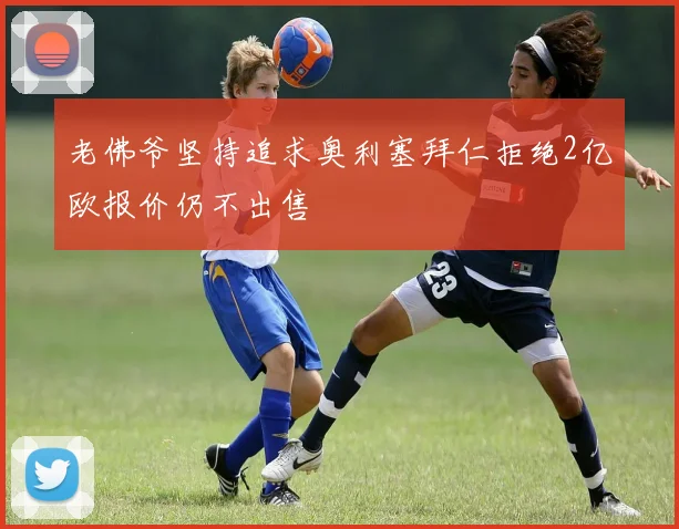 老佛爷坚持追求奥利塞拜仁拒绝2亿欧报价仍不出售