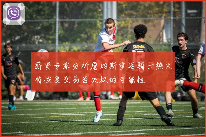 薪资专家分析詹姆斯重返骑士热火将恢复交易否决权的可能性