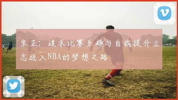 朱正：追求比赛乐趣与自我提升立志迈入NBA的梦想之路
